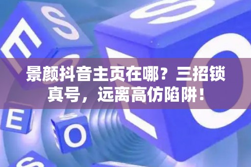 景颜抖音主页在哪?三招锁真号,远离高仿陷阱! 景颜抖音主页在哪?三招锁真号,远离高仿陷阱!