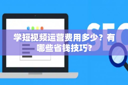 学短视频运营费用多少?有哪些省钱技巧? 学短视频运营费用多少?有哪些省钱技巧?
