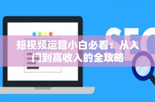 短视频运营小白必看：从入门到高收入的全攻略