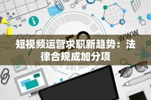 短视频运营求职新趋势：法律合规成加分项