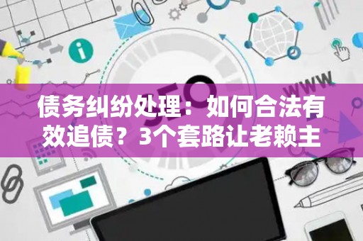 债务纠纷处理：如何合法有效追债？3个套路让老赖主动还钱！