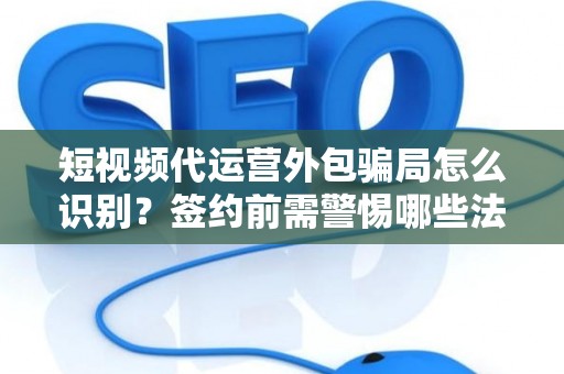 短视频代运营外包骗局怎么识别？签约前需警惕哪些法律风险？