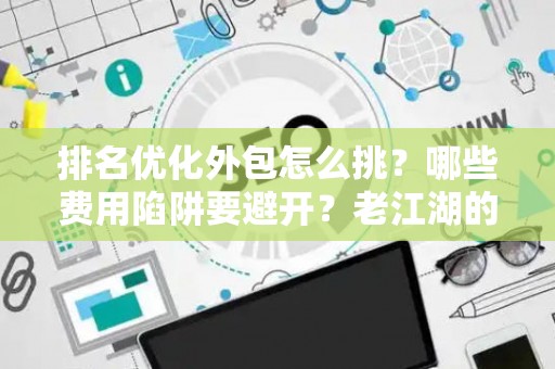 排名优化外包怎么挑？哪些费用陷阱要避开？老江湖的血泪忠告