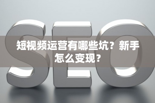 短视频运营有哪些坑?新手怎么变现? 短视频运营有哪些坑?新手怎么变现?