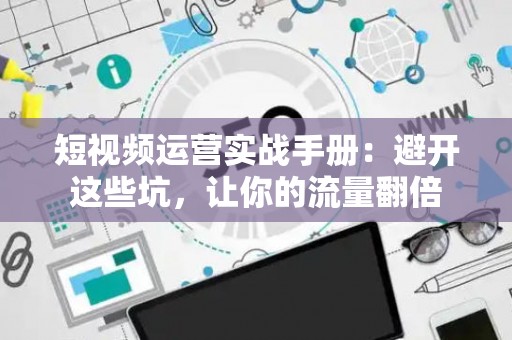 短视频运营实战手册:避开这些坑,让你的流量翻倍 短视频运营实战手册:避开这些坑,让你的流量翻倍