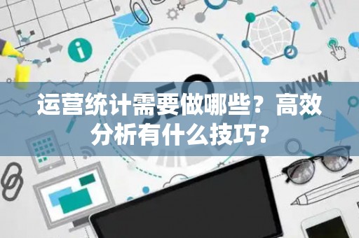 运营统计需要做哪些？高效分析有什么技巧？