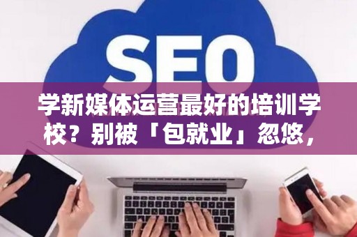 学新媒体运营最好的培训学校?别被「包就业」忽悠,三招拆穿真假 学新媒体运营最好的培训学校?别被「包就业」忽悠,三招拆穿真假