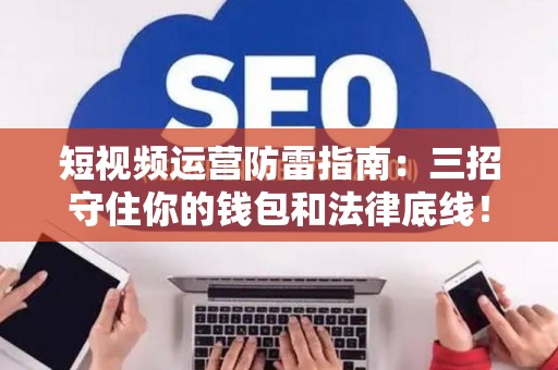 短视频运营防雷指南：三招守住你的钱包和法律底线！
