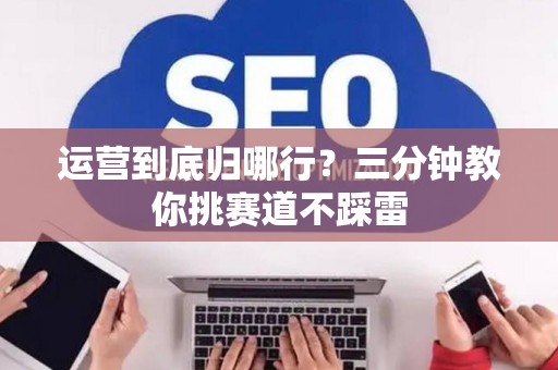 运营到底归哪行？三分钟教你挑赛道不踩雷